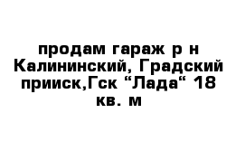 продам гараж р-н Калининский, Градский прииск,Гск “Лада“ 18 кв. м